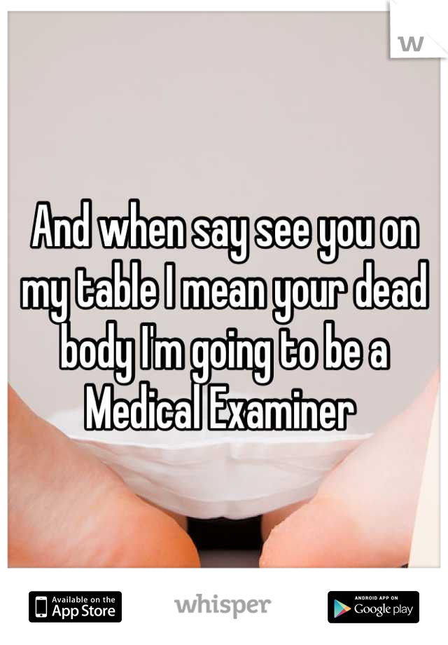 And when say see you on my table I mean your dead body I'm going to be a Medical Examiner 