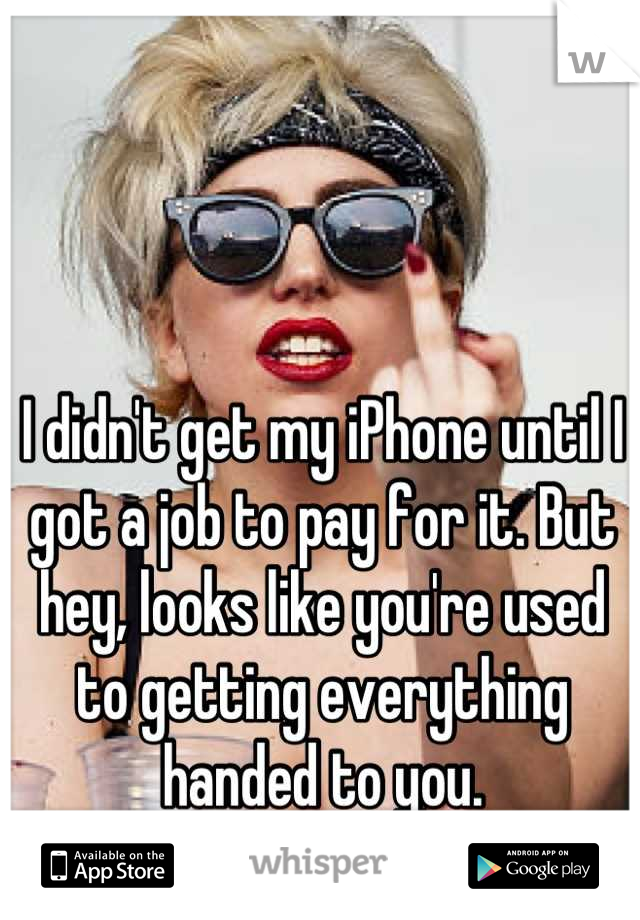I didn't get my iPhone until I got a job to pay for it. But hey, looks like you're used to getting everything handed to you.