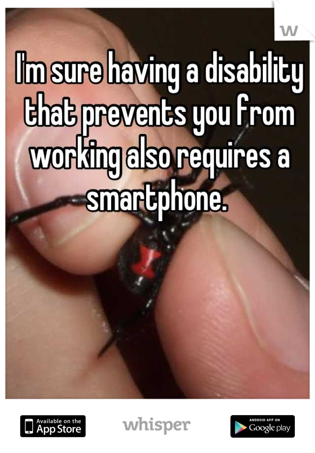I'm sure having a disability that prevents you from working also requires a smartphone. 