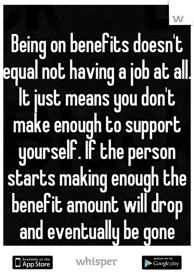 Being on benefits doesn't equal not having a job at all.  It just means you don't make enough to support yourself. If the person starts making enough the benefit amount will drop and eventually be gone