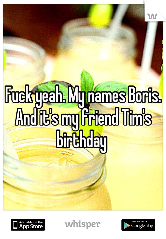 Fuck yeah. My names Boris. And it's my friend Tim's birthday 