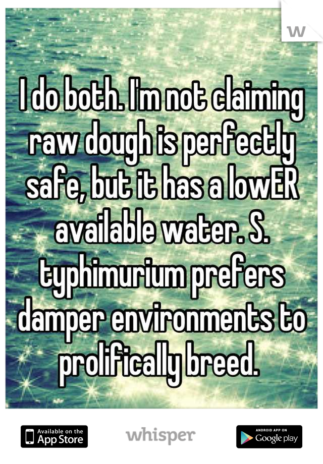 I do both. I'm not claiming raw dough is perfectly safe, but it has a lowER available water. S. typhimurium prefers damper environments to prolifically breed. 