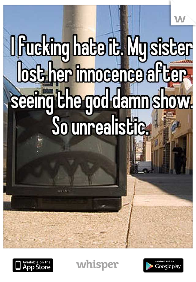 I fucking hate it. My sister lost her innocence after seeing the god damn show. So unrealistic. 