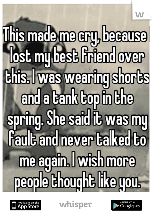This made me cry, because I lost my best friend over this. I was wearing shorts and a tank top in the spring. She said it was my fault and never talked to me again. I wish more people thought like you.