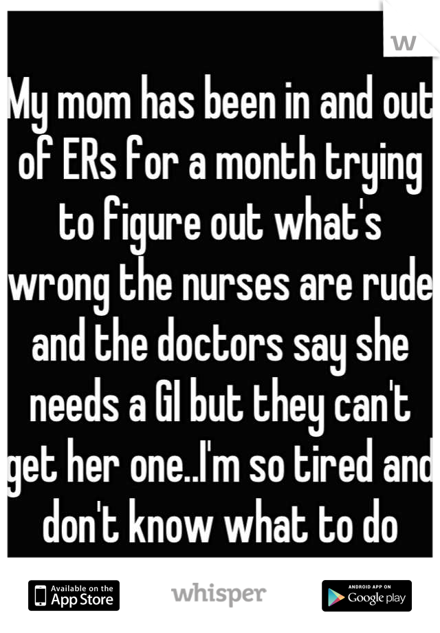 My mom has been in and out of ERs for a month trying to figure out what's wrong the nurses are rude and the doctors say she needs a GI but they can't get her one..I'm so tired and don't know what to do