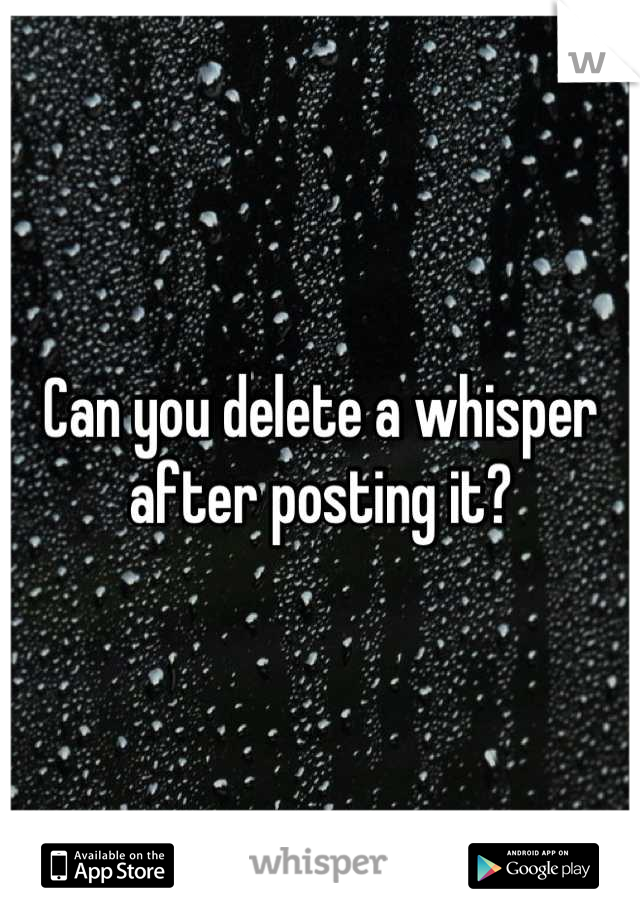 Can you delete a whisper after posting it?