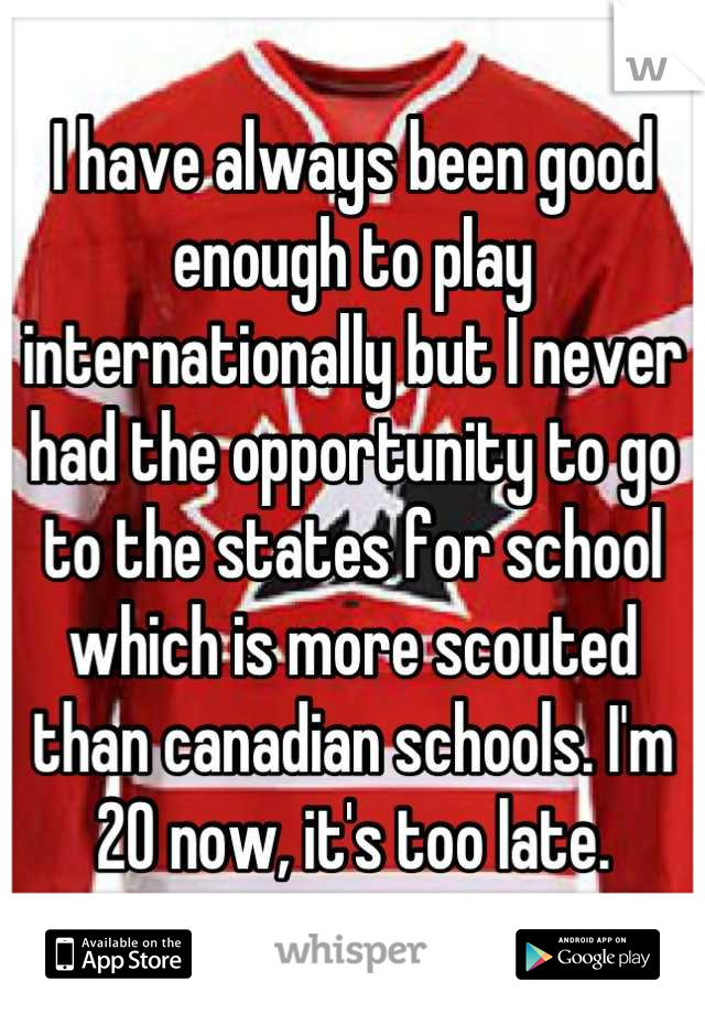 I have always been good enough to play internationally but I never had the opportunity to go to the states for school which is more scouted than canadian schools. I'm 20 now, it's too late.