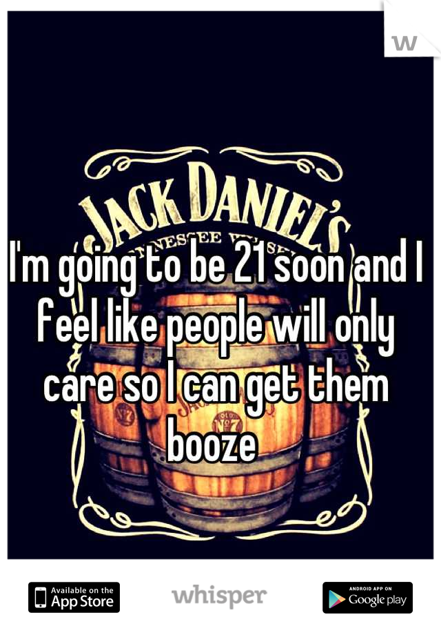 I'm going to be 21 soon and I feel like people will only care so I can get them booze 