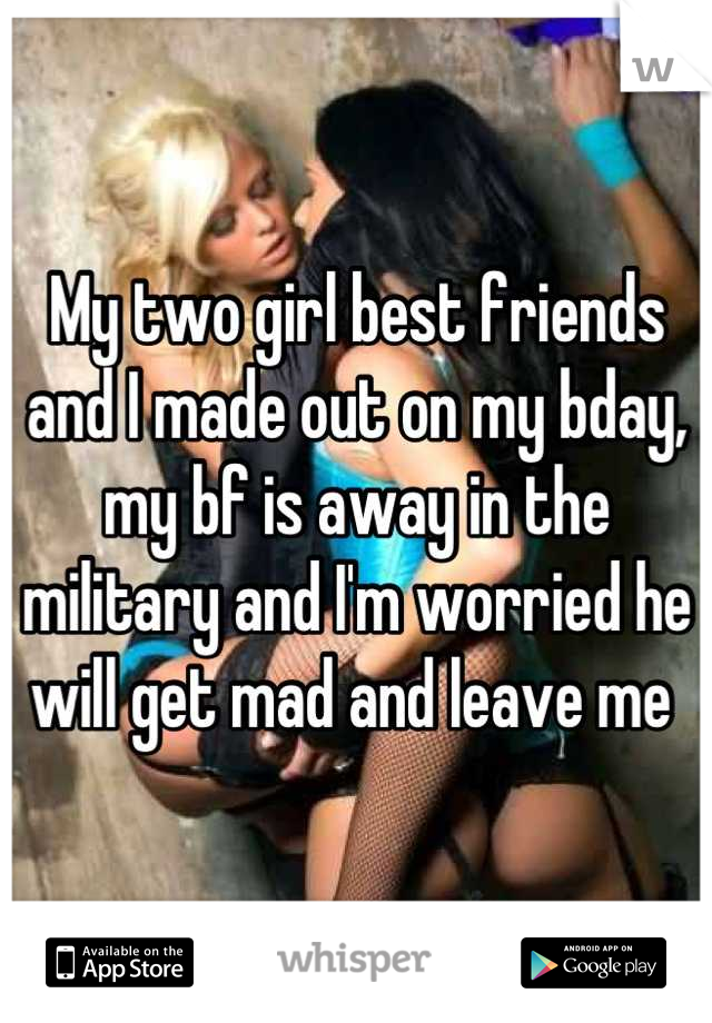 My two girl best friends and I made out on my bday, my bf is away in the military and I'm worried he will get mad and leave me 