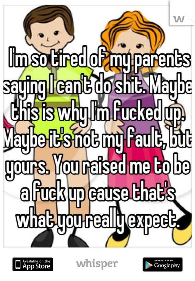  I'm so tired of my parents saying I can't do shit. Maybe this is why I'm fucked up. Maybe it's not my fault, but yours. You raised me to be a fuck up cause that's what you really expect.