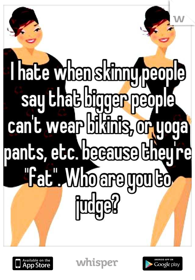 I hate when skinny people say that bigger people can't wear bikinis, or yoga pants, etc. because they're "fat". Who are you to judge?