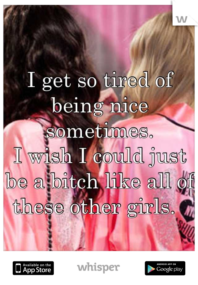I get so tired of being nice sometimes. 
I wish I could just be a bitch like all of these other girls.  