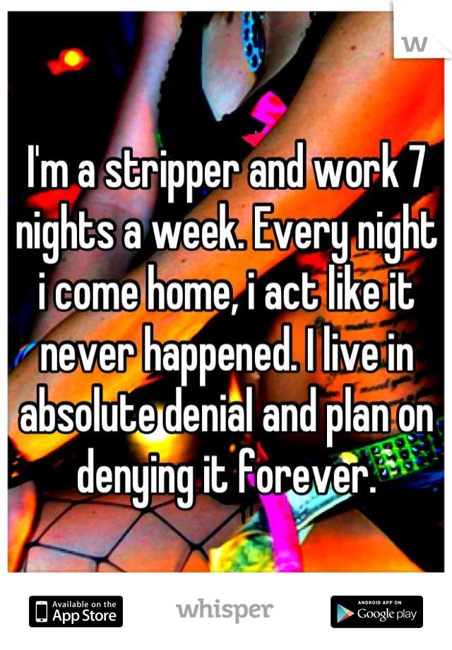 I'm a stripper and work 7 nights a week. Every night i come home, i act like it never happened. I live in absolute denial and plan on denying it forever.