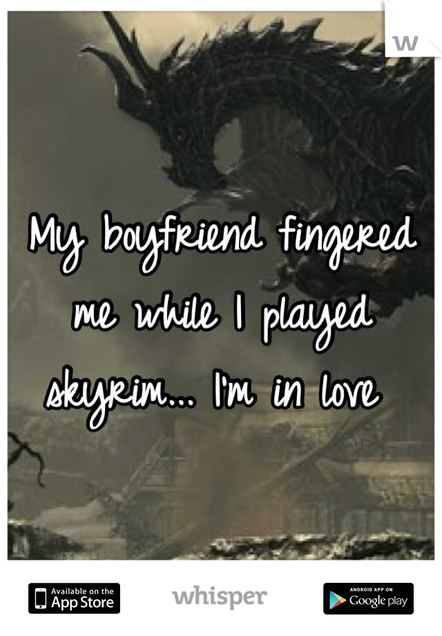 My boyfriend fingered me while I played skyrim... I'm in love 