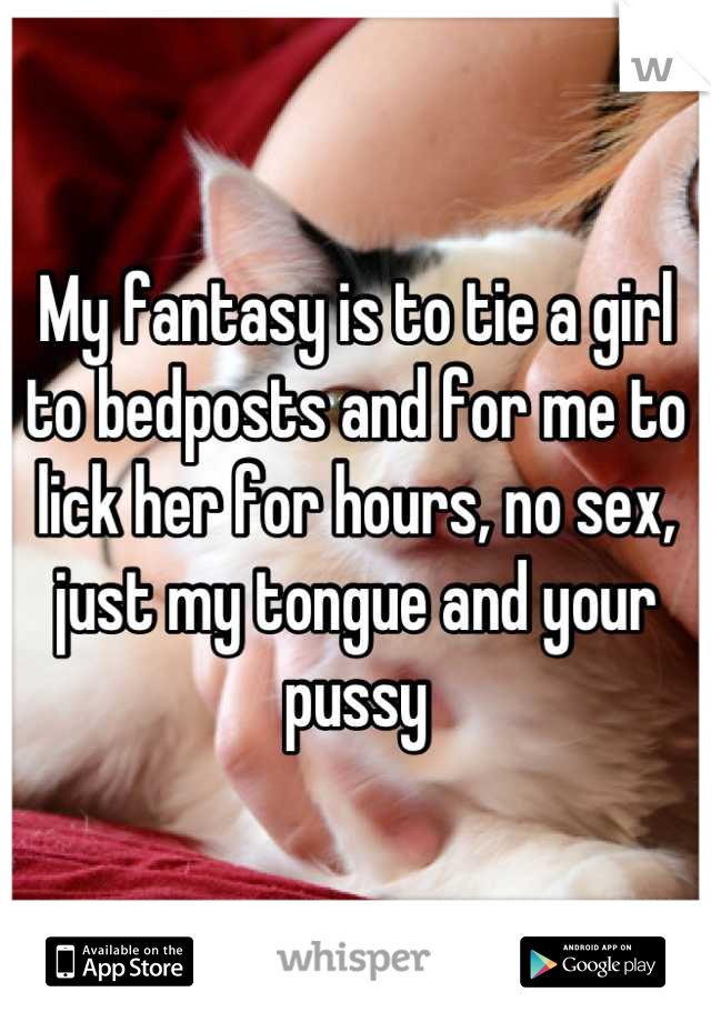 My fantasy is to tie a girl to bedposts and for me to lick her for hours, no sex, just my tongue and your pussy