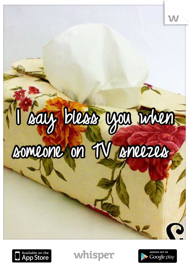 I say bless you when someone on TV sneezes 