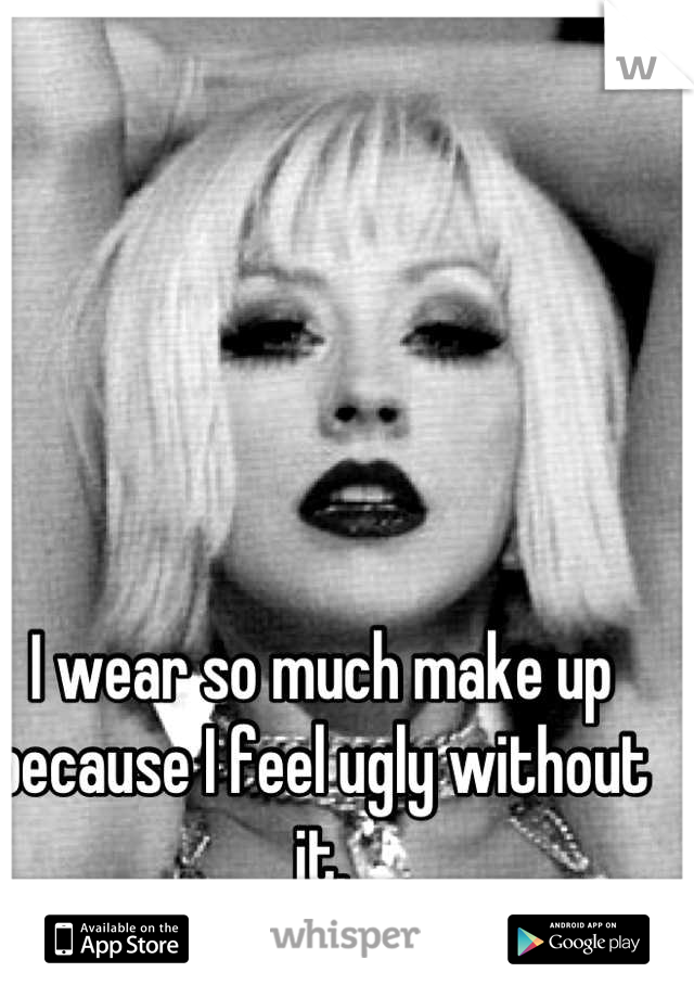 I wear so much make up because I feel ugly without it.