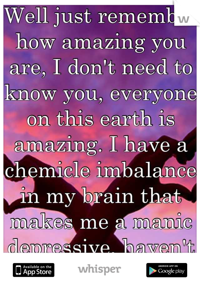 Well just remember how amazing you are, I don't need to know you, everyone on this earth is amazing. I have a chemicle imbalance in my brain that makes me a manic depressive, haven't cut for 1 year