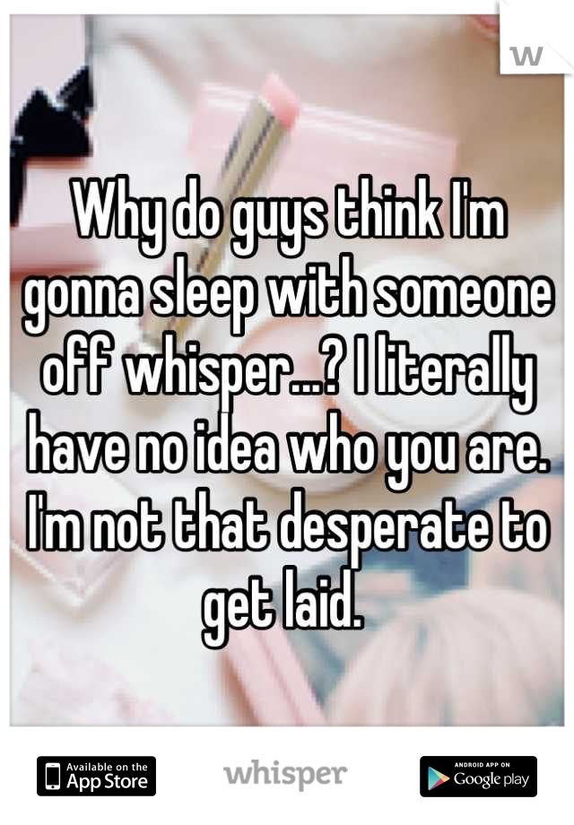 Why do guys think I'm gonna sleep with someone off whisper...? I literally have no idea who you are. I'm not that desperate to get laid. 
