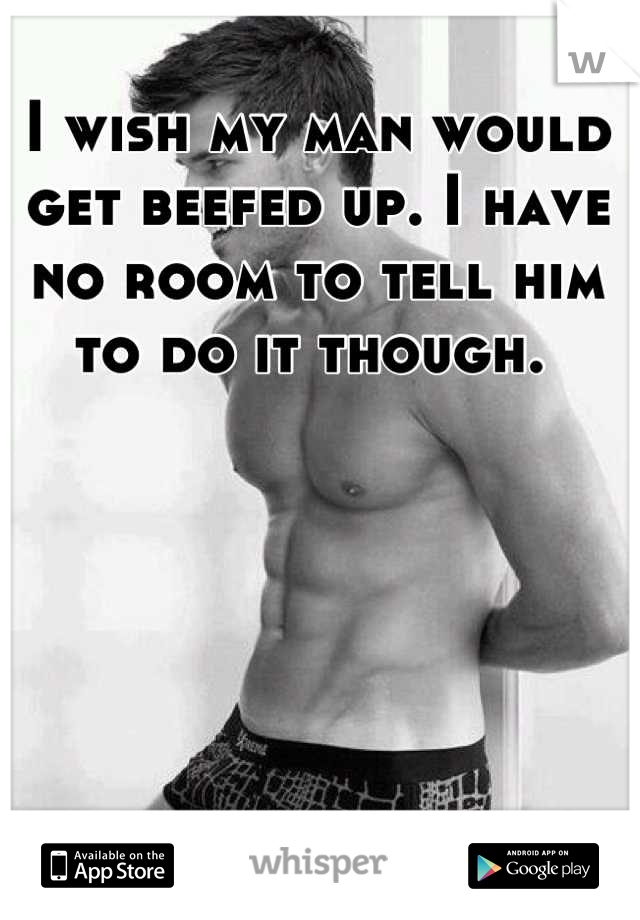 I wish my man would get beefed up. I have no room to tell him to do it though. 