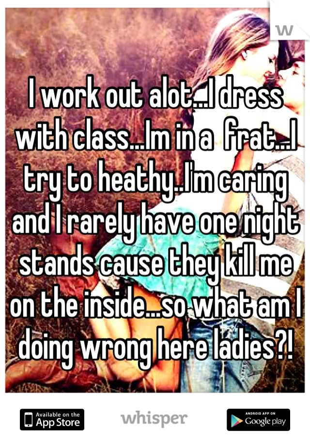 I work out alot...I dress with class...Im in a  frat...I try to heathy..I'm caring and I rarely have one night stands cause they kill me on the inside...so what am I doing wrong here ladies?!