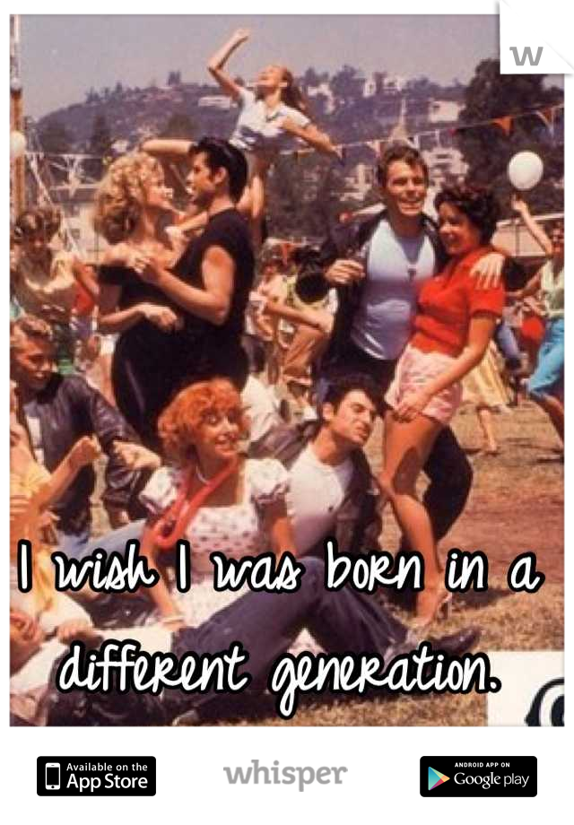 I wish I was born in a different generation.