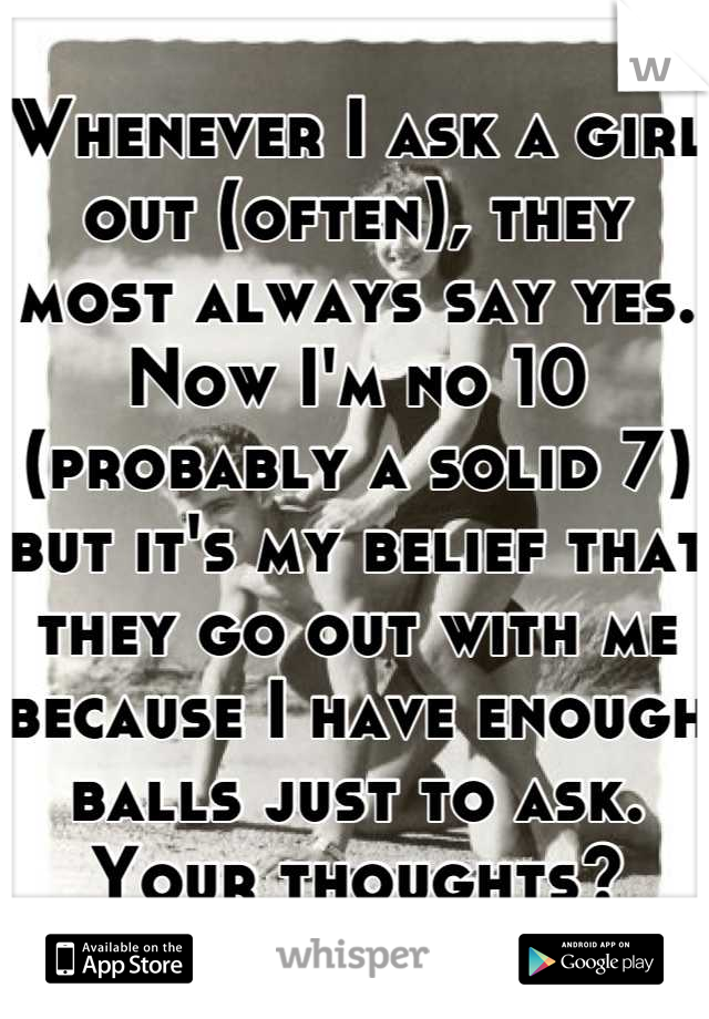 Whenever I ask a girl out (often), they most always say yes.  Now I'm no 10 (probably a solid 7) but it's my belief that they go out with me because I have enough balls just to ask.  Your thoughts?