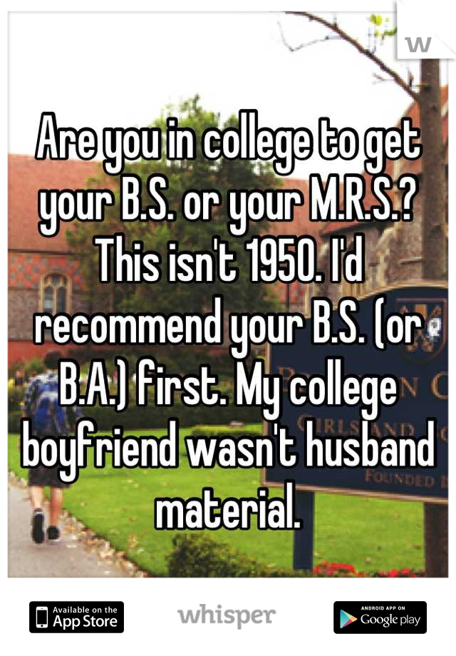 Are you in college to get your B.S. or your M.R.S.? This isn't 1950. I'd recommend your B.S. (or B.A.) first. My college boyfriend wasn't husband material.