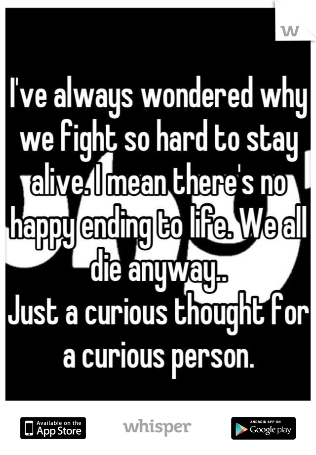I've always wondered why we fight so hard to stay alive. I mean there's no happy ending to life. We all die anyway.. 
Just a curious thought for a curious person.
