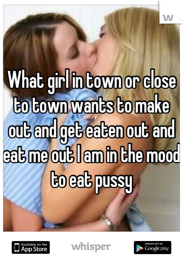 What girl in town or close to town wants to make out and get eaten out and eat me out I am in the mood to eat pussy