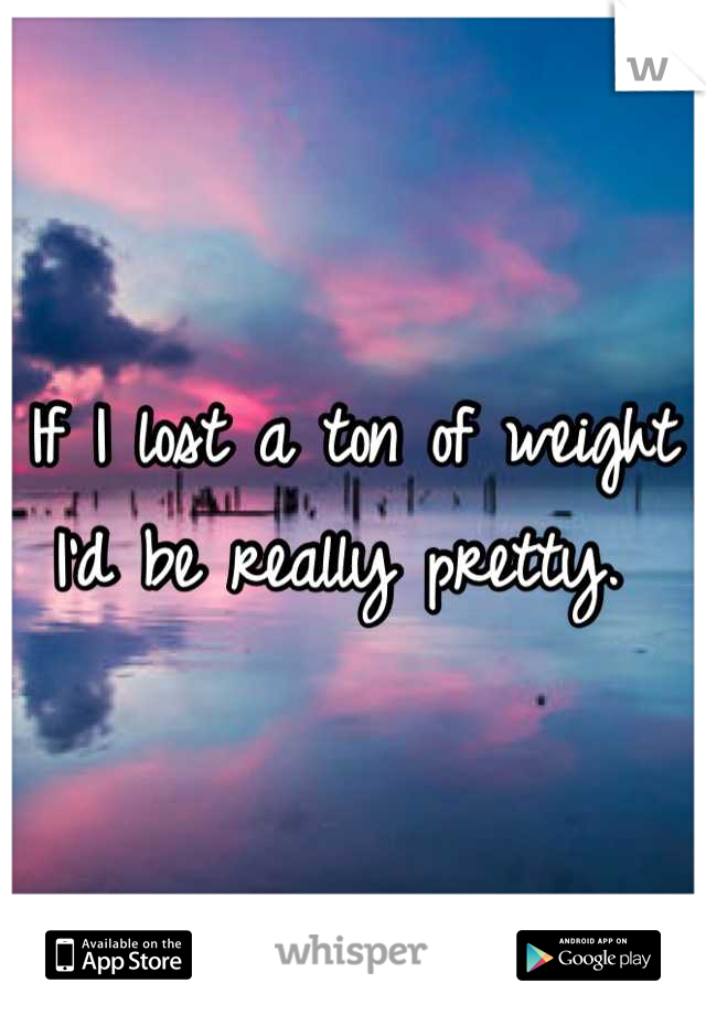 If I lost a ton of weight I'd be really pretty. 