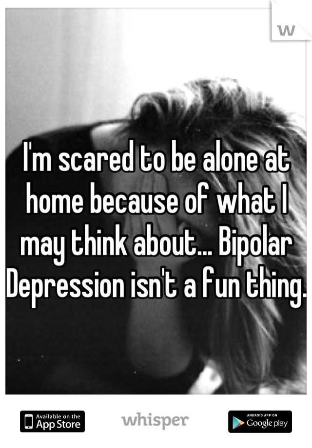 I'm scared to be alone at home because of what I may think about... Bipolar Depression isn't a fun thing. 