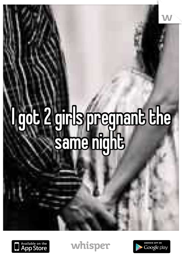 I got 2 girls pregnant the same night 