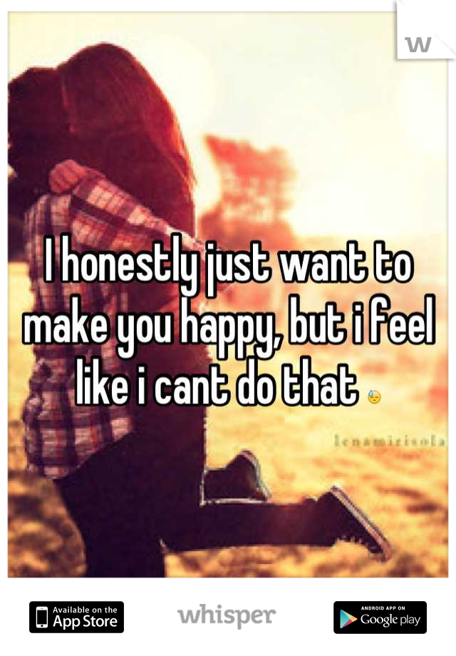 I honestly just want to make you happy, but i feel like i cant do that 😓