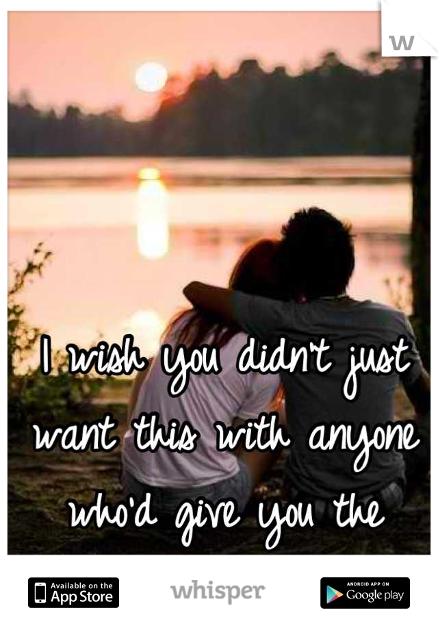 I wish you didn't just want this with anyone who'd give you the chance. I'm right here.
