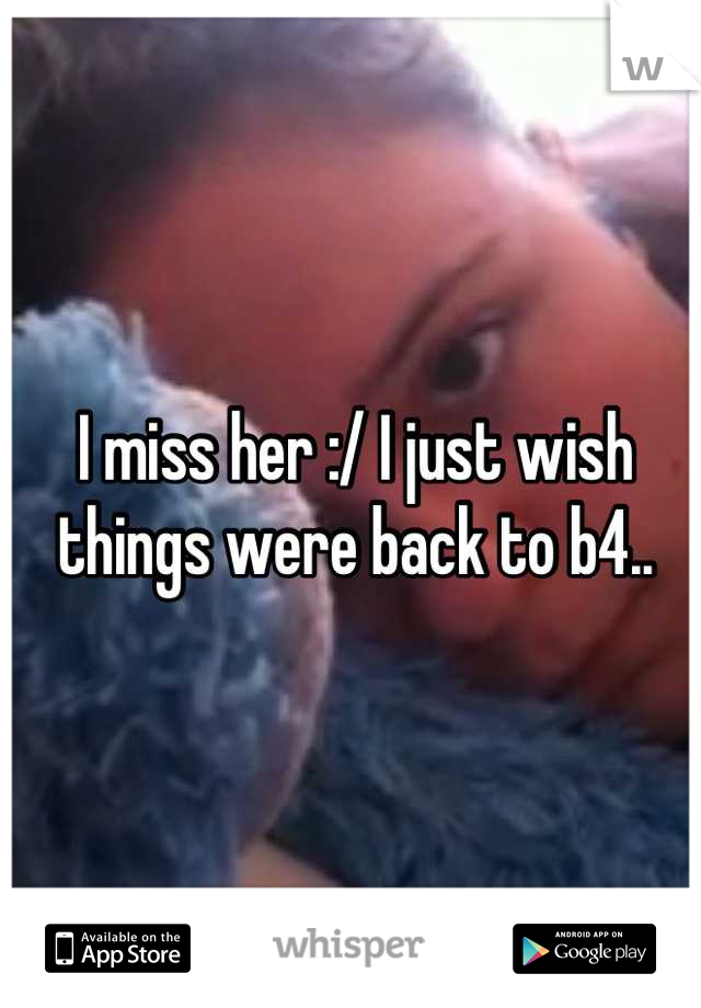 I miss her :/ I just wish things were back to b4..