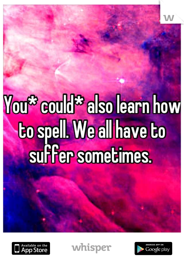 You* could* also learn how to spell. We all have to suffer sometimes. 