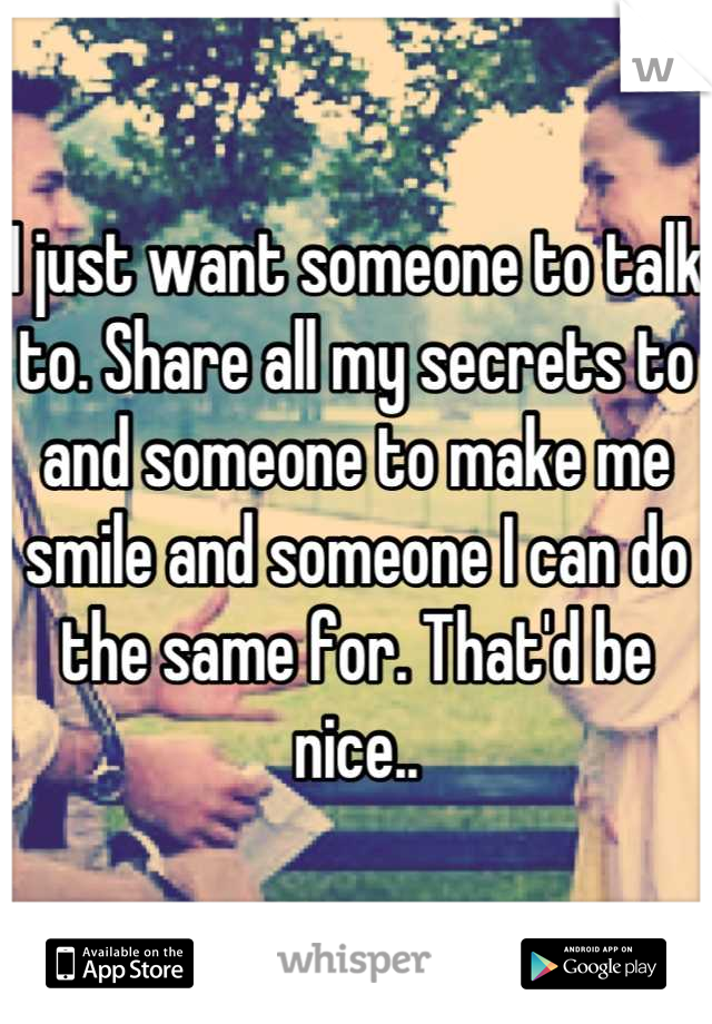 I just want someone to talk to. Share all my secrets to and someone to make me smile and someone I can do the same for. That'd be nice..