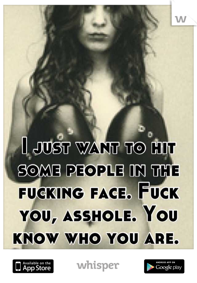 I just want to hit some people in the fucking face. Fuck you, asshole. You know who you are. 