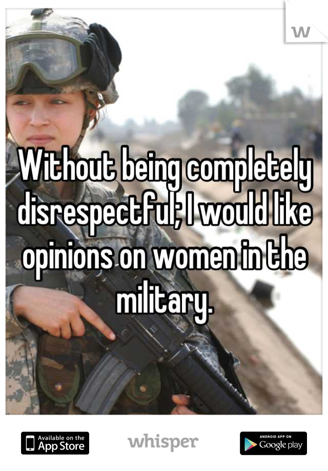 Without being completely disrespectful; I would like opinions on women in the military.