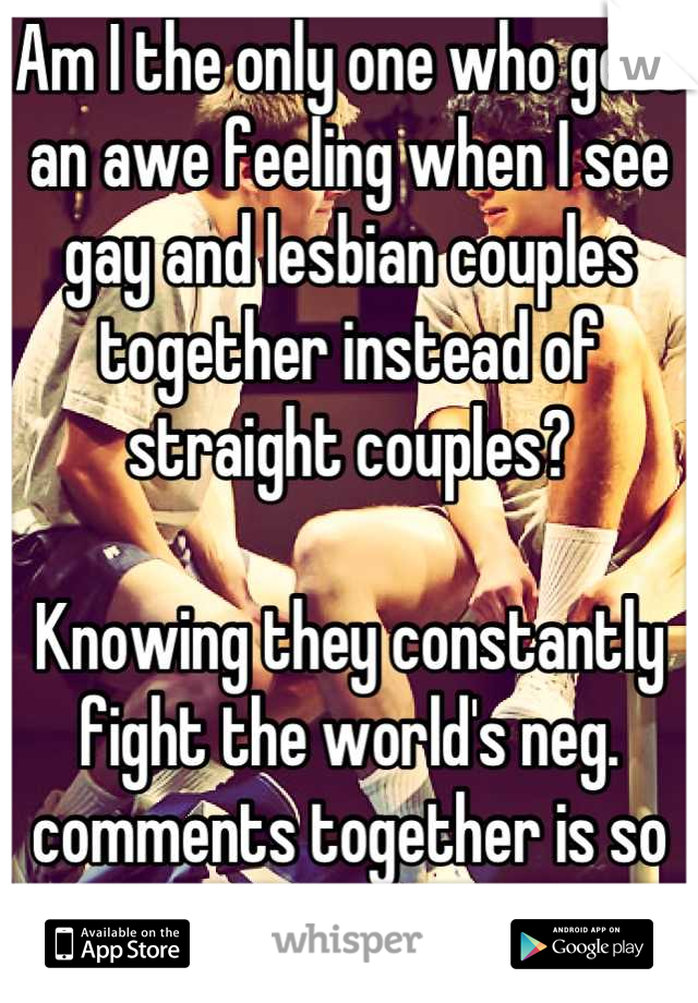 Am I the only one who gets an awe feeling when I see gay and lesbian couples together instead of straight couples?

Knowing they constantly fight the world's neg. comments together is so strong to me.