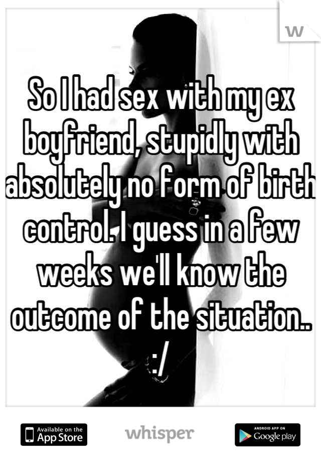So I had sex with my ex boyfriend, stupidly with absolutely no form of birth control. I guess in a few weeks we'll know the outcome of the situation.. :/