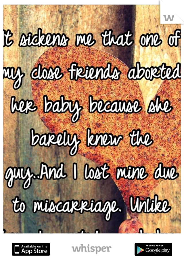 It sickens me that one of my close friends aborted her baby because she barely knew the guy..And I lost mine due to miscarriage. Unlike her, I wanted my baby.