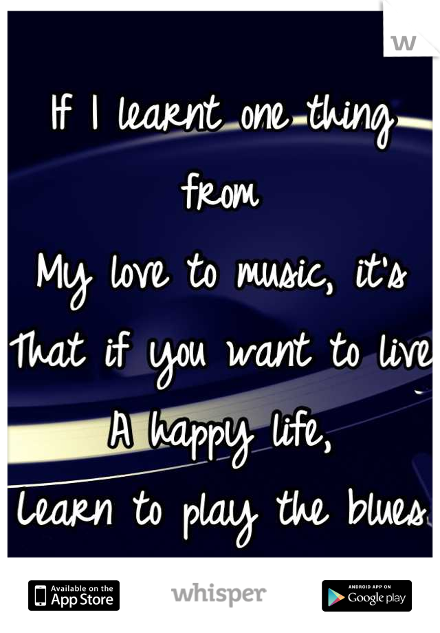 If I learnt one thing from
My love to music, it's
That if you want to live
A happy life,
Learn to play the blues