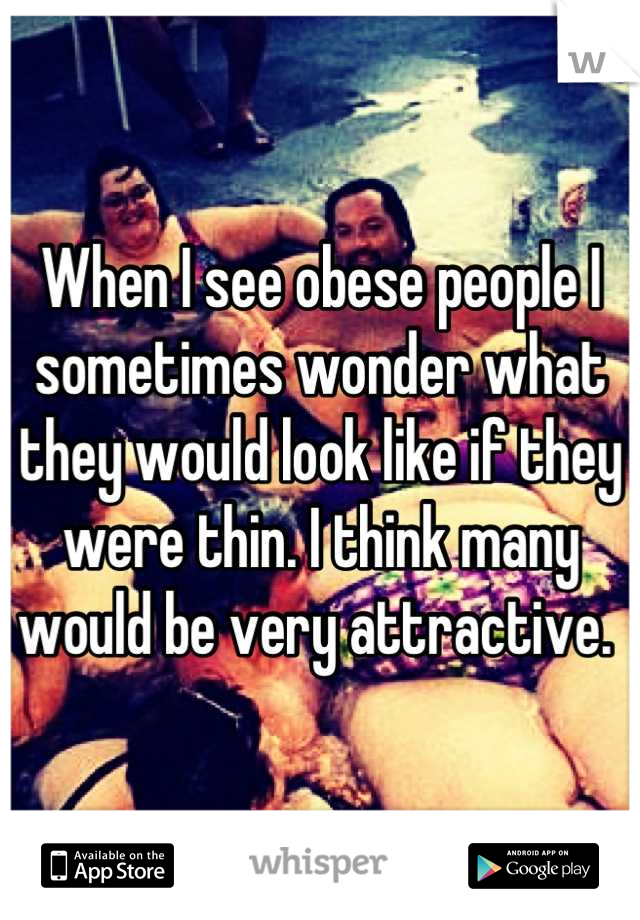 When I see obese people I sometimes wonder what they would look like if they were thin. I think many would be very attractive. 