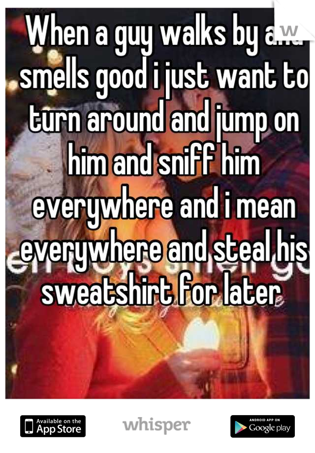 When a guy walks by and smells good i just want to turn around and jump on him and sniff him everywhere and i mean everywhere and steal his sweatshirt for later 