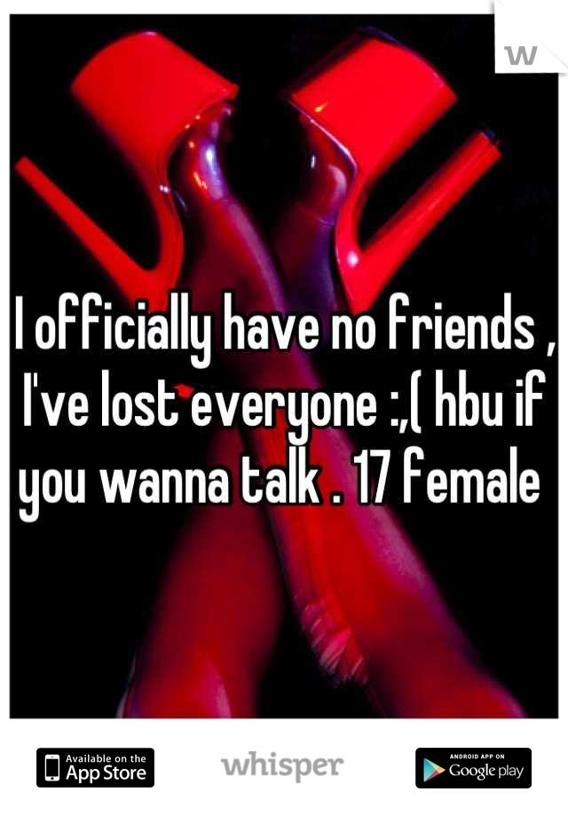 I officially have no friends , I've lost everyone :,( hbu if you wanna talk . 17 female 