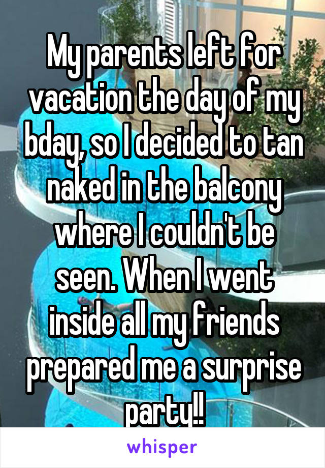 My parents left for vacation the day of my bday, so I decided to tan naked in the balcony where I couldn't be seen. When I went inside all my friends prepared me a surprise party!!