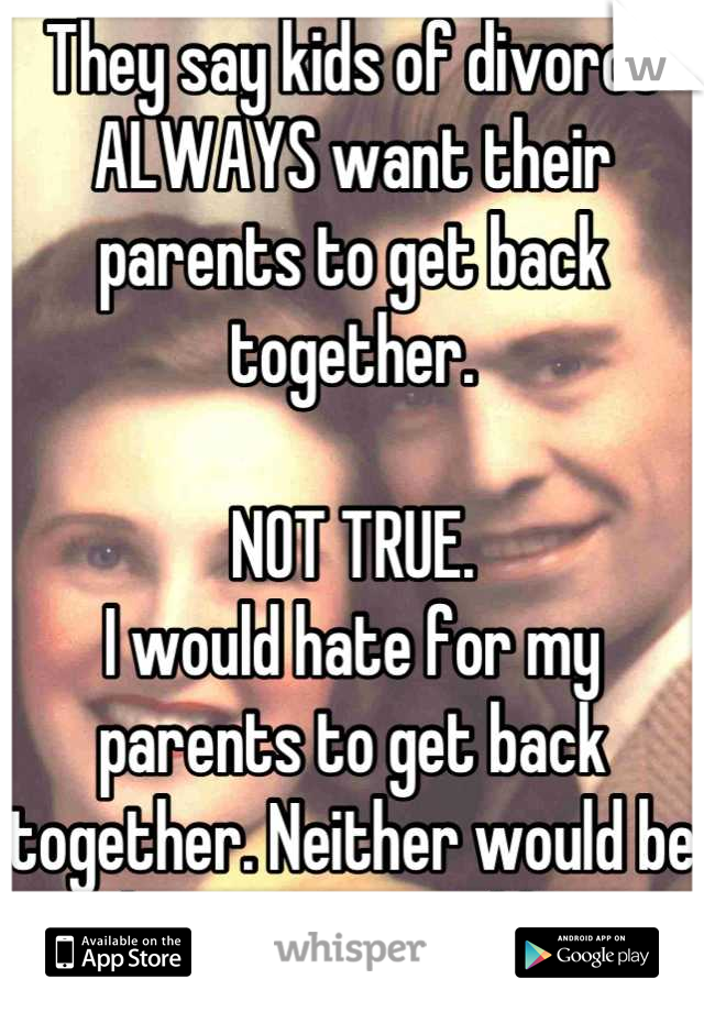 They say kids of divorce ALWAYS want their parents to get back together. 

NOT TRUE.
I would hate for my parents to get back together. Neither would be happy nor would I. 