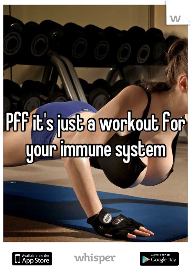 Pff it's just a workout for your immune system